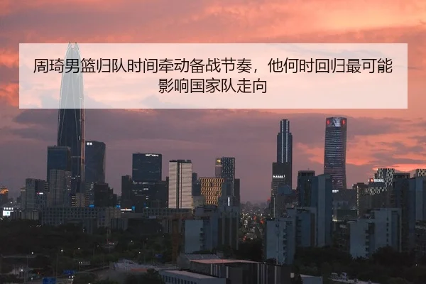 周琦男篮归队时间牵动备战节奏，他何时回归最可能影响国家队走向